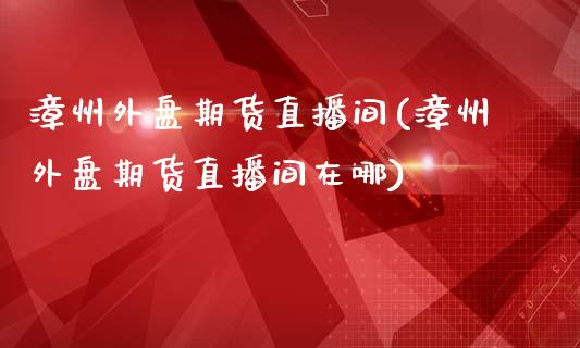 漳州外盘期货直播间(漳州外盘期货直播间在哪)_https://www.dai-osaka.com_原油期货_第1张