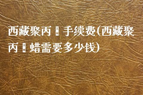 西藏聚丙烯手续费(西藏聚丙烯蜡需要多少钱)_https://www.dai-osaka.com_原油期货_第1张