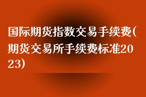 国际期货指数交易手续费(期货交易所手续费标准2023)_https://www.dai-osaka.com_原油期货_第1张