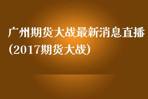 广州期货大战最新消息直播(2017期货大战)_https://www.dai-osaka.com_原油期货_第1张