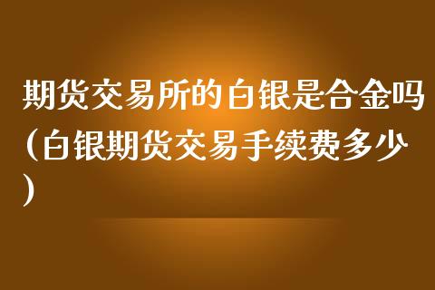 期货交易所的白银是合金吗(白银期货交易手续费多少)_https://www.dai-osaka.com_股指期货_第1张