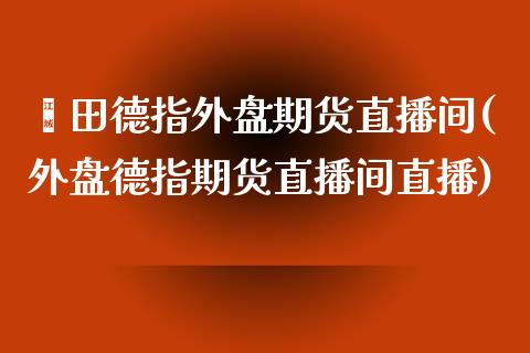 莆田德指外盘期货直播间(外盘德指期货直播间直播)_https://www.dai-osaka.com_恒生指数_第1张