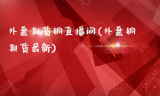 外盘期货铜直播间(外盘铜期货最新)_https://www.dai-osaka.com_恒生指数_第1张