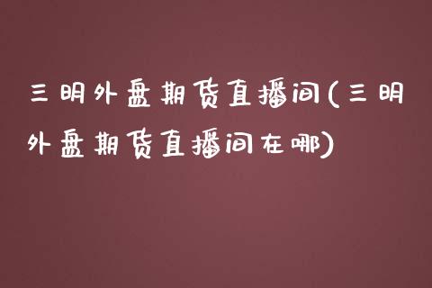 三明外盘期货直播间(三明外盘期货直播间在哪)_https://www.dai-osaka.com_恒生指数_第1张