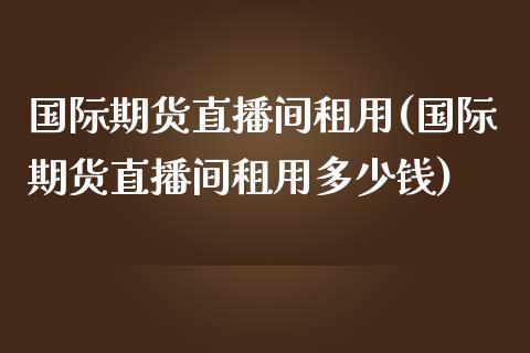 国际期货直播间租用(国际期货直播间租用多少钱)_https://www.dai-osaka.com_股指期货_第1张