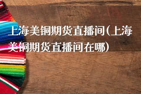 上海美铜期货直播间(上海美铜期货直播间在哪)_https://www.dai-osaka.com_外汇资讯_第1张