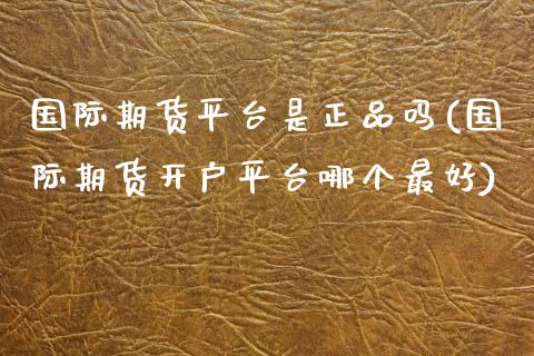 国际期货平台是正品吗(国际期货开户平台哪个最好)_https://www.dai-osaka.com_国内期货_第1张