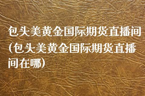 包头美黄金国际期货直播间(包头美黄金国际期货直播间在哪)_https://www.dai-osaka.com_外汇资讯_第1张