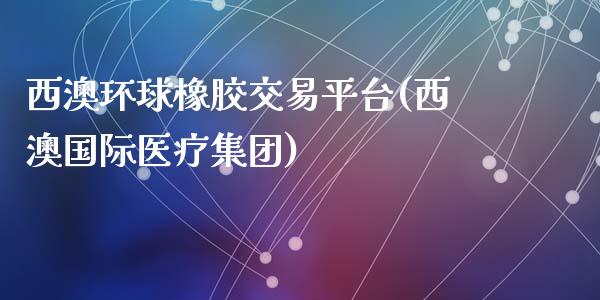 西澳环球橡胶交易平台(西澳国际医疗集团)_https://www.dai-osaka.com_外汇资讯_第1张