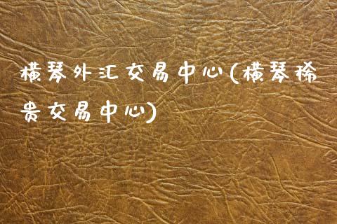 横琴外汇交易中心(横琴稀贵交易中心)_https://www.dai-osaka.com_股票资讯_第1张