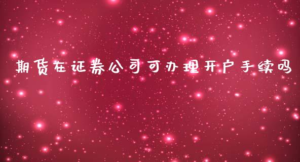 期货在证券公司可办理开户手续吗_https://www.dai-osaka.com_国内期货_第1张