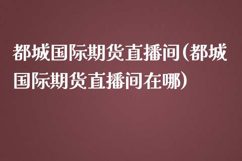 都城国际期货直播间(都城国际期货直播间在哪)_https://www.dai-osaka.com_外汇资讯_第1张