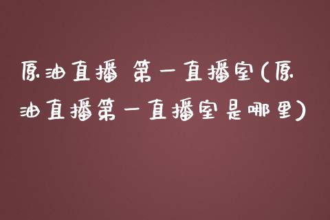 原油直播 第一直播室(原油直播第一直播室是哪里)_https://www.dai-osaka.com_国内期货_第1张