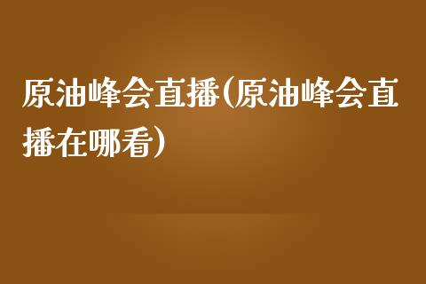 原油峰会直播(原油峰会直播在哪看)_https://www.dai-osaka.com_国内期货_第1张