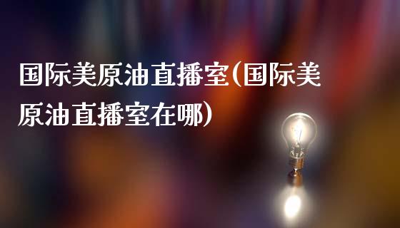 国际美原油直播室(国际美原油直播室在哪)_https://www.dai-osaka.com_国内期货_第1张